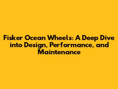 Fisker Ocean Wheels: A Deep Dive into Design, Performance, and Maintenance