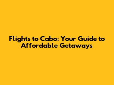 Flights to Cabo: Your Guide to Affordable Getaways