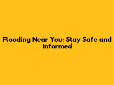 Flooding Near You: Stay Safe and Informed