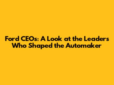 Ford CEO's: A Look at the Leaders Who Shaped the Automaker