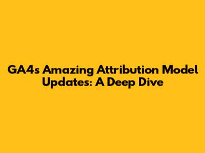 GA4's Amazing Attribution Model Updates: A Deep Dive