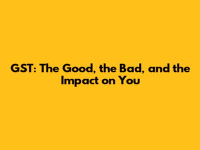 GST: The Good, the Bad, and the Impact on You