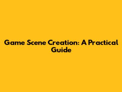 Game Scene Creation: A Practical Guide