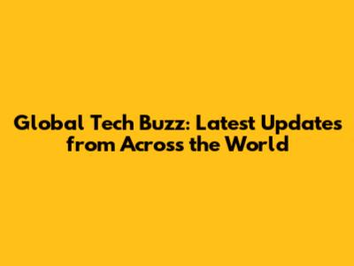 Global Tech Buzz: Latest Updates from Across the World