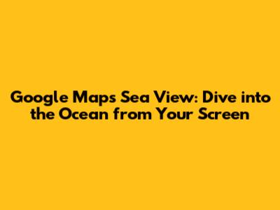 Google Maps Sea View: Dive into the Ocean from Your Screen