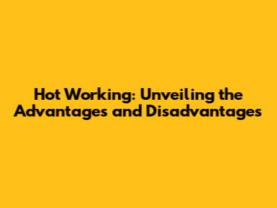 Hot Working: Unveiling the Advantages and Disadvantages
