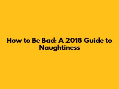 How to Be Bad: A 2018 Guide to Naughtiness