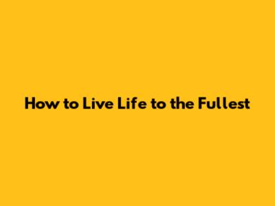 How to Live Life to the Fullest