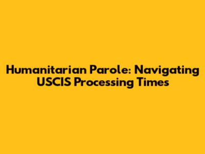 Humanitarian Parole: Navigating USCIS Processing Times