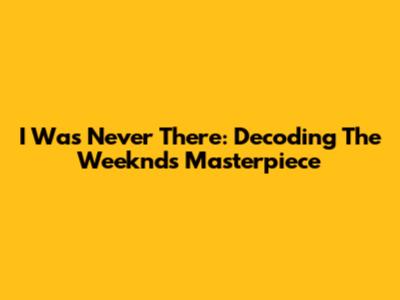 I Was Never There: Decoding The Weeknd's Masterpiece