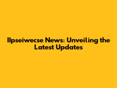 IIpseiwecse News: Unveiling the Latest Updates