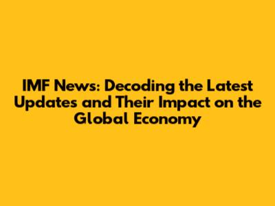IMF News: Decoding the Latest Updates and Their Impact on the Global Economy
