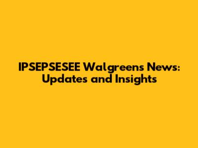 IPSEPSESEE Walgreens News: Updates and Insights