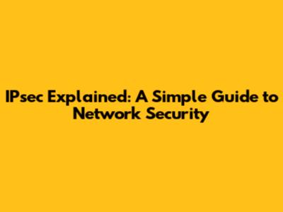 IPsec Explained: A Simple Guide to Network Security