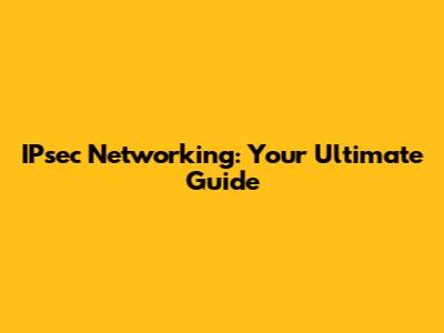 IPsec Networking: Your Ultimate Guide