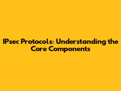 IPsec Protocols: Understanding the Core Components
