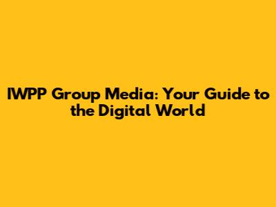 IWPP Group Media: Your Guide to the Digital World
