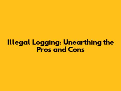 Illegal Logging: Unearthing the Pros and Cons