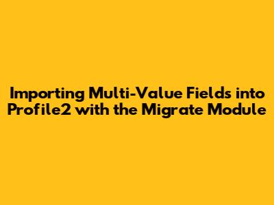 Importing Multi-Value Fields into Profile2 with the Migrate Module