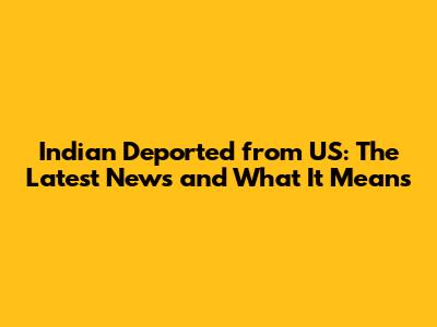 Indian Deported from US: The Latest News and What It Means