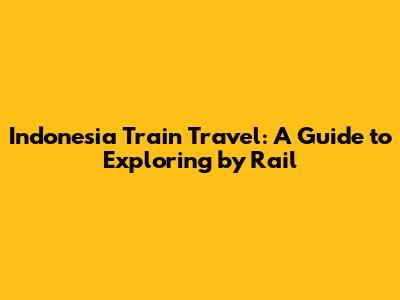 Indonesia Train Travel: A Guide to Exploring by Rail