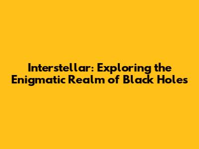 Interstellar: Exploring the Enigmatic Realm of Black Holes