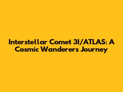 Interstellar Comet 3I/ATLAS: A Cosmic Wanderer's Journey