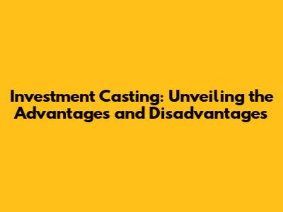 Investment Casting: Unveiling the Advantages and Disadvantages