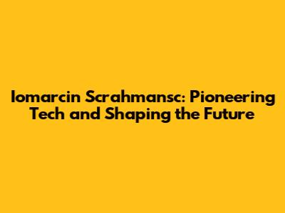 Iomarcin Scrahmansc: Pioneering Tech and Shaping the Future
