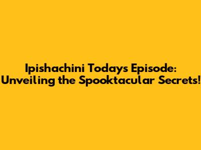 Ipishachini Today's Episode: Unveiling the Spooktacular Secrets!