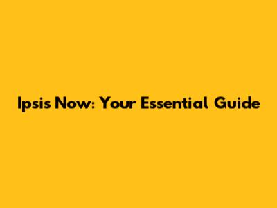 Ipsis Now: Your Essential Guide