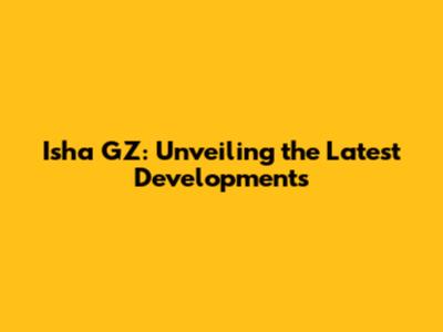 Isha GZ: Unveiling the Latest Developments