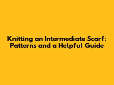 Knitting an Intermediate Scarf: Patterns and a Helpful Guide