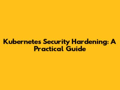 Kubernetes Security Hardening: A Practical Guide