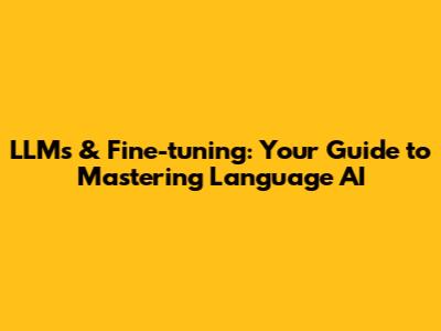 LLMs & Fine-tuning: Your Guide to Mastering Language AI