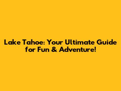 Lake Tahoe: Your Ultimate Guide for Fun & Adventure!