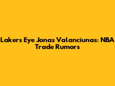 Lakers Eye Jonas Valanciunas: NBA Trade Rumors