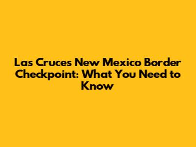 Las Cruces New Mexico Border Checkpoint: What You Need to Know