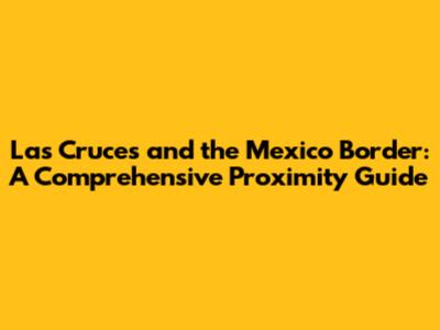 Las Cruces and the Mexico Border: A Comprehensive Proximity Guide