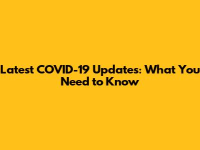 Latest COVID-19 Updates: What You Need to Know