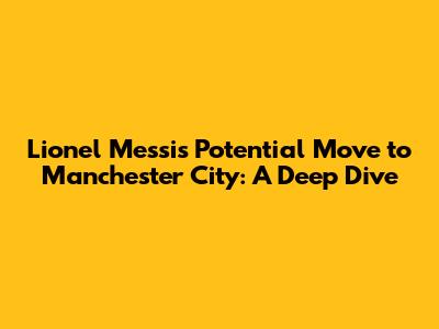 Lionel Messi's Potential Move to Manchester City: A Deep Dive