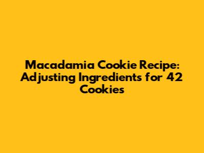 Macadamia Cookie Recipe: Adjusting Ingredients for 42 Cookies