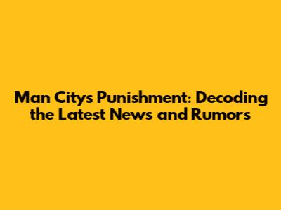 Man City's Punishment: Decoding the Latest News and Rumors