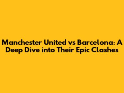 Manchester United vs Barcelona: A Deep Dive into Their Epic Clashes