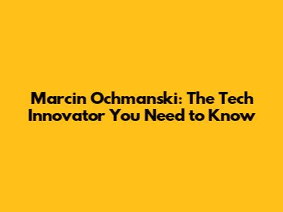 Marcin Ochmanski: The Tech Innovator You Need to Know