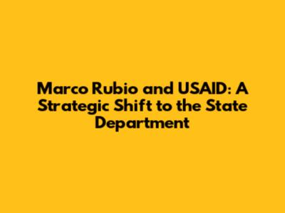Marco Rubio and USAID: A Strategic Shift to the State Department