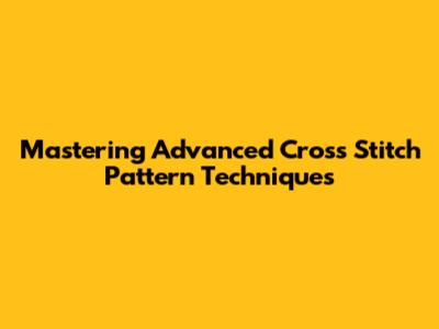 Mastering Advanced Cross Stitch Pattern Techniques