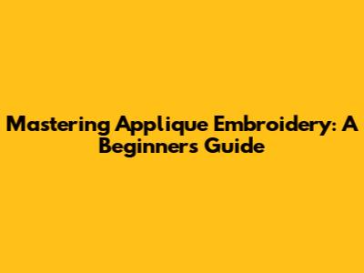 Mastering Applique Embroidery: A Beginner's Guide