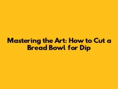 Mastering the Art: How to Cut a Bread Bowl for Dip