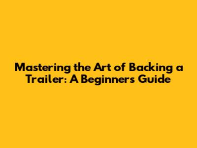 Mastering the Art of Backing a Trailer: A Beginner's Guide